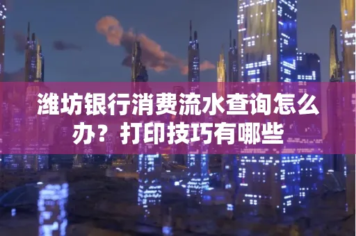 潍坊银行消费流水查询怎么办？打印技巧有哪些